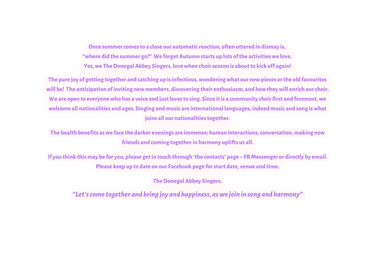 Once summer comes to a close our automatic reaction often uttered in dismay is where did the summer go We forget Autumn starts up lots of the activities we love Yes we The Donegal Abbey Singers love when choir season is about to kick off again The pure joy of getting together and catching up is infectious wondering what our new pieces or the old favourites will be The anticipation of inviting new members discovering their enthusiasm and how they will enrich our choir We are open to everyone who has a voice and just loves to sing Since it is a community choir first and foremost we welcome all nationalities and ages Singing and music are international languages indeed music and song is what joins all our nationalities together The health benefits as we face the darker evenings are immense human interactions conversation making new friends and coming together in harmony uplifts us all If you think this may be for you please get in touch through the contacts page FB Messenger or directly by email Please keep up to date on our Facebook page for start date venue and time The Donegal Abbey Singers Let s come together and bring joy and happiness as we join in song and harmony